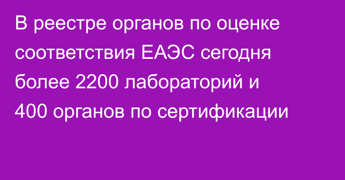 В реестре органов по оценке соответствия ЕАЭС сегодня более 2200 лабораторий и 400 органов по сертификации