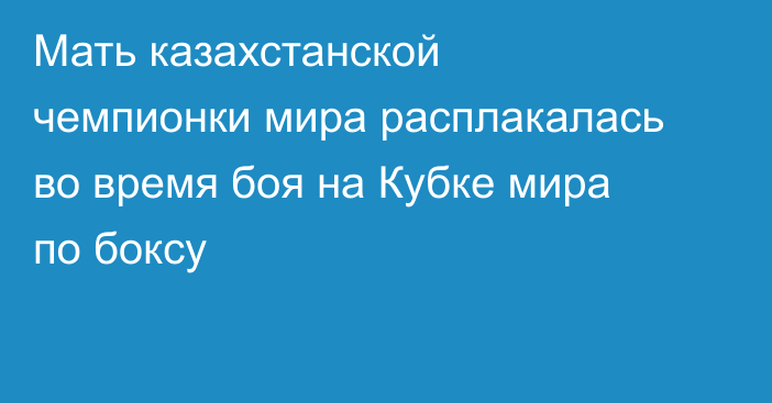 Мать казахстанской чемпионки мира расплакалась во время боя на Кубке мира по боксу