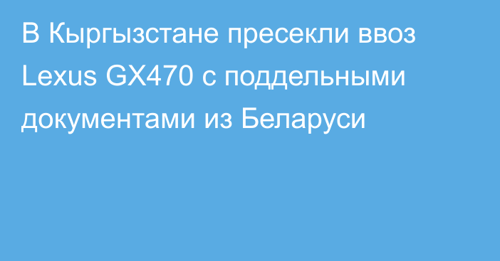 В Кыргызстане пресекли ввоз Lexus GX470 с поддельными документами из Беларуси
