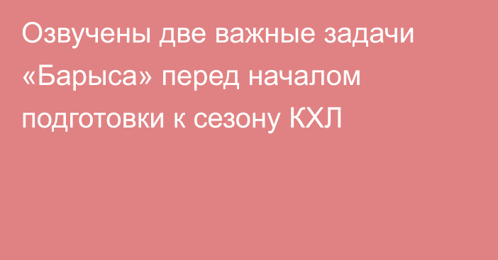 Озвучены две важные задачи «Барыса» перед началом подготовки к сезону КХЛ