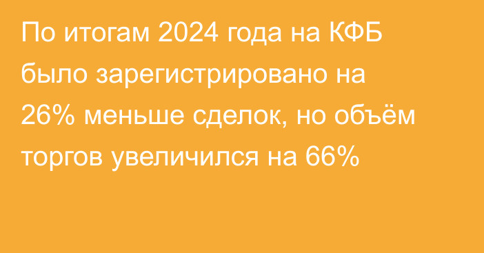 По итогам 2024 года на КФБ было зарегистрировано на 26% меньше сделок, но объём торгов увеличился на 66%