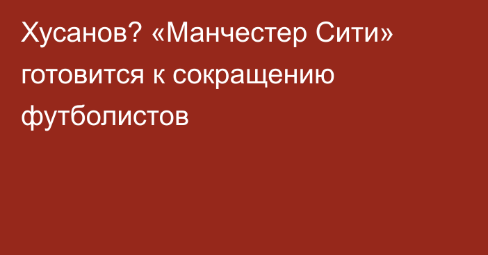 Хусанов? «Манчестер Сити» готовится к сокращению футболистов