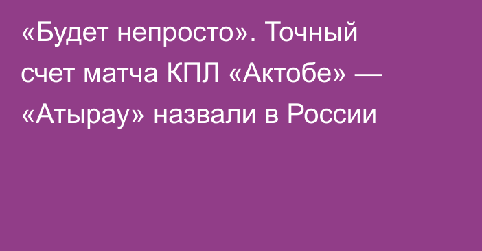 «Будет непросто». Точный счет матча КПЛ «Актобе» — «Атырау» назвали в России