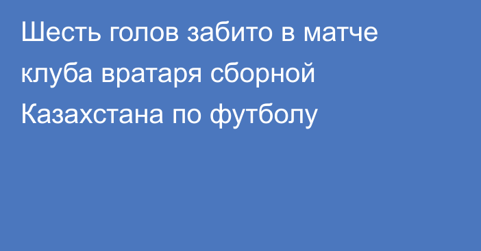 Шесть голов забито в матче клуба вратаря сборной Казахстана по футболу