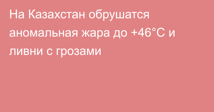 На Казахстан обрушатся аномальная жара до +46°C и ливни с грозами