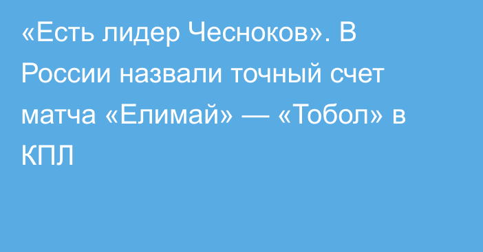 «Есть лидер Чесноков». В России назвали точный счет матча «Елимай» — «Тобол» в КПЛ