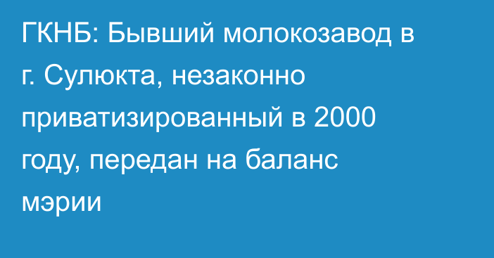 ГКНБ: Бывший молокозавод в г. Сулюкта, незаконно приватизированный в 2000 году, передан на баланс мэрии