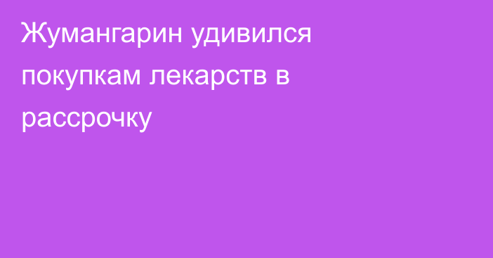 Жумангарин удивился покупкам лекарств в рассрочку