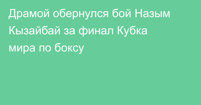 Драмой обернулся бой Назым Кызайбай за финал Кубка мира по боксу