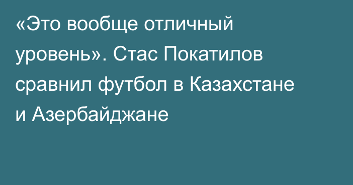 «Это вообще отличный уровень». Стас Покатилов сравнил футбол в Казахстане и Азербайджане
