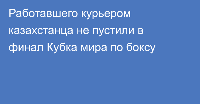 Работавшего курьером казахстанца не пустили в финал Кубка мира по боксу