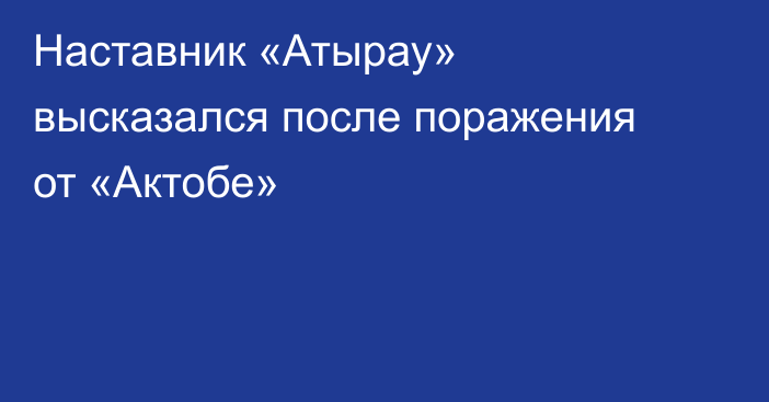 Наставник «Атырау» высказался после поражения от «Актобе»