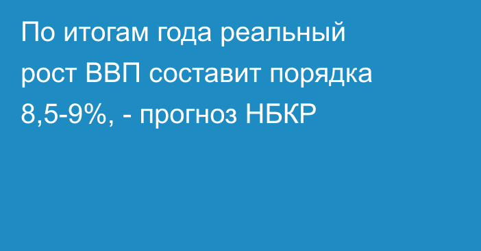 По итогам года реальный рост ВВП составит порядка 8,5-9%, - прогноз НБКР