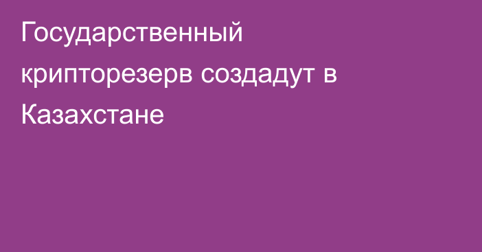 Государственный крипторезерв создадут в Казахстане
