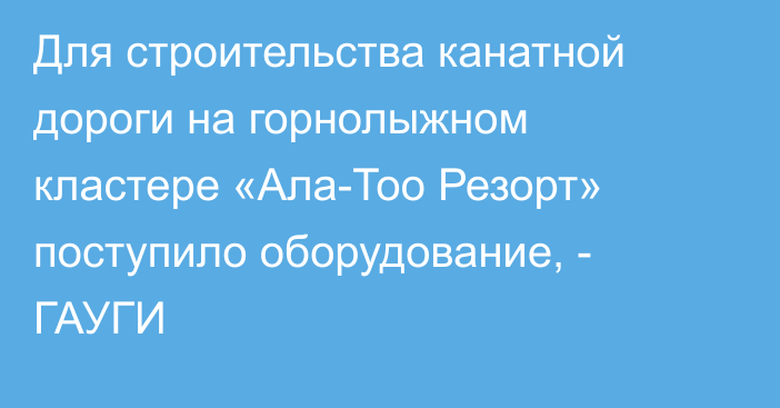 Для строительства канатной дороги на горнолыжном кластере «Ала-Тоо Резорт» поступило оборудование, - ГАУГИ