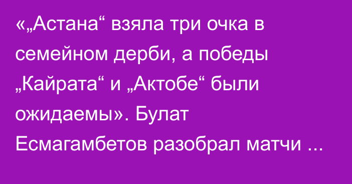 «„Астана“ взяла три очка в семейном дерби, а победы „Кайрата“ и „Актобе“ были ожидаемы». Булат Есмагамбетов разобрал матчи 15-го тура КПЛ-2025