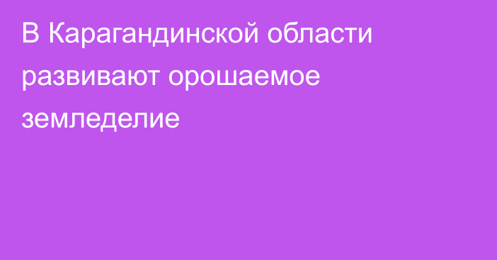 В Карагандинской области развивают орошаемое земледелие