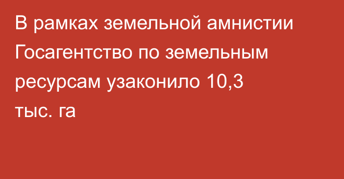 В рамках земельной амнистии Госагентство по земельным ресурсам узаконило 10,3 тыс. га