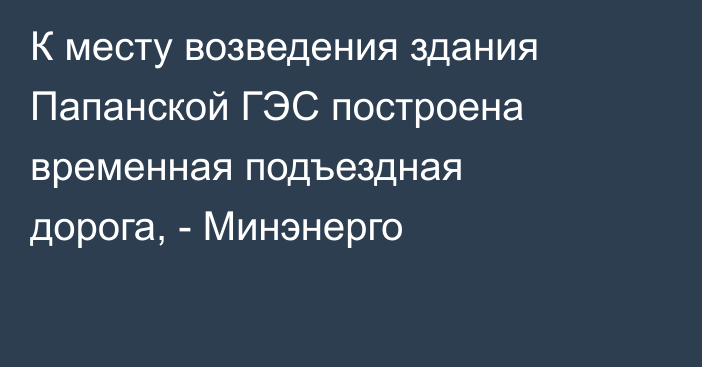 К месту возведения здания Папанской ГЭС построена временная подъездная дорога, - Минэнерго