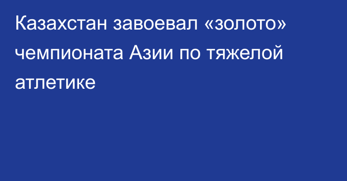 Казахстан завоевал «золото» чемпионата Азии по тяжелой атлетике
