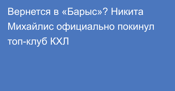 Вернется в «Барыс»? Никита Михайлис официально покинул топ-клуб КХЛ