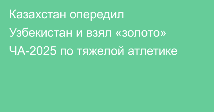 Казахстан опередил Узбекистан и взял «золото» ЧА-2025 по тяжелой атлетике