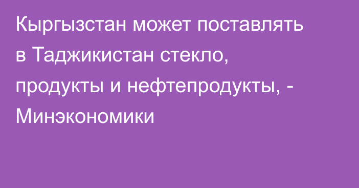 Кыргызстан может поставлять в Таджикистан стекло, продукты и нефтепродукты, - Минэкономики