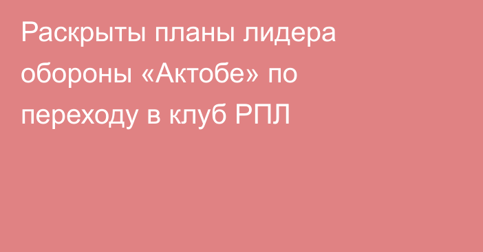 Раскрыты планы лидера обороны «Актобе» по переходу в клуб РПЛ
