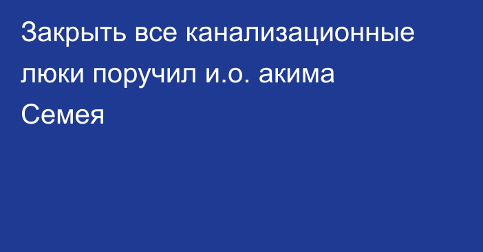 Закрыть все канализационные люки поручил и.о. акима Семея