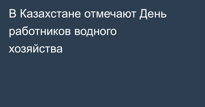 В Казахстане отмечают День работников водного хозяйства