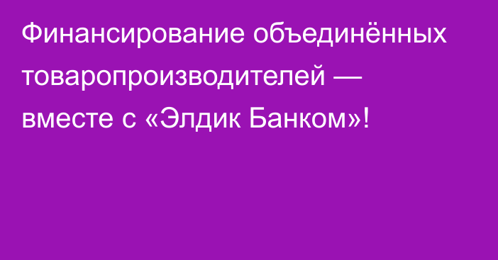 Финансирование объединённых товаропроизводителей — вместе с «Элдик Банком»!