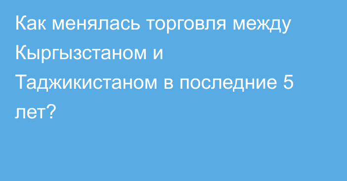 Как менялась торговля между Кыргызстаном и Таджикистаном в последние 5 лет?
