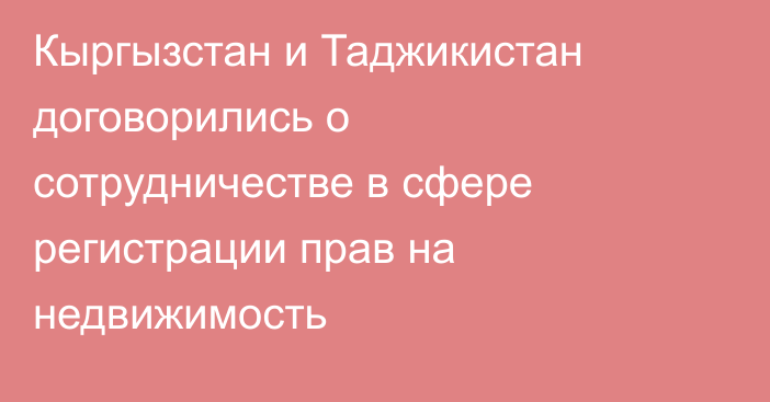 Кыргызстан и Таджикистан договорились о сотрудничестве в сфере регистрации прав на недвижимость