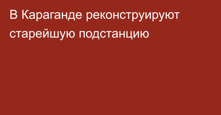 В Караганде реконструируют старейшую подстанцию