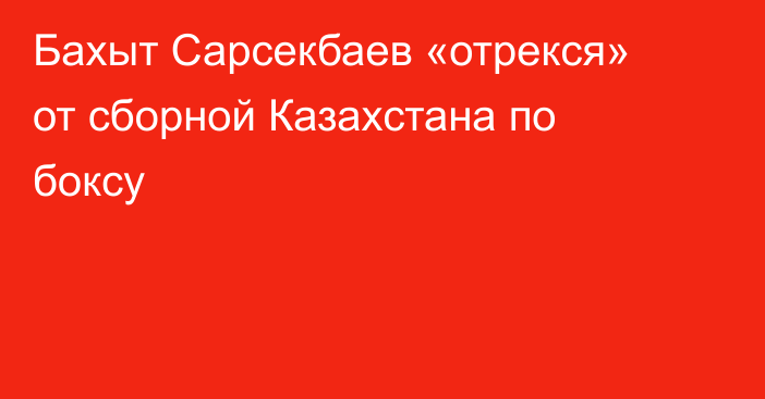 Бахыт Сарсекбаев «отрекся» от сборной Казахстана по боксу