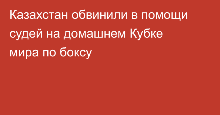 Казахстан обвинили в помощи судей на домашнем Кубке мира по боксу