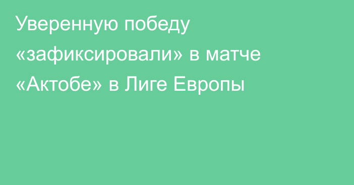 Уверенную победу «зафиксировали» в матче «Актобе» в Лиге Европы