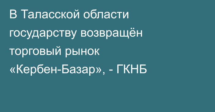 В Таласской области государству возвращён торговый рынок «Кербен-Базар», - ГКНБ