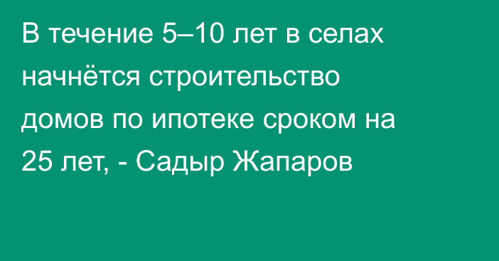 В течение 5–10 лет в селах начнётся строительство домов по ипотеке сроком на 25 лет, - Садыр Жапаров