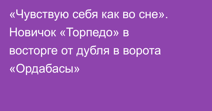«Чувствую себя как во сне». Новичок «Торпедо» в восторге от дубля в ворота «Ордабасы»