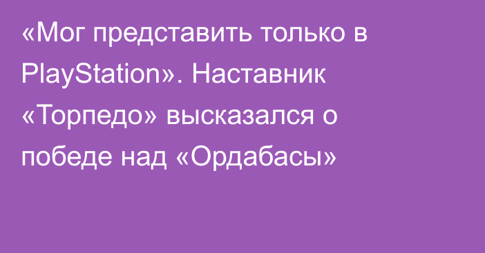 «Мог представить только в PlayStation». Наставник «Торпедо» высказался о победе над «Ордабасы»