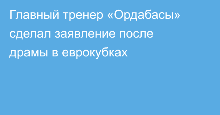 Главный тренер «Ордабасы» сделал заявление после драмы в еврокубках