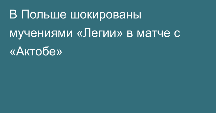 В Польше шокированы мучениями «Легии» в матче с «Актобе»