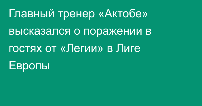 Главный тренер «Актобе» высказался о поражении в гостях от «Легии» в Лиге Европы