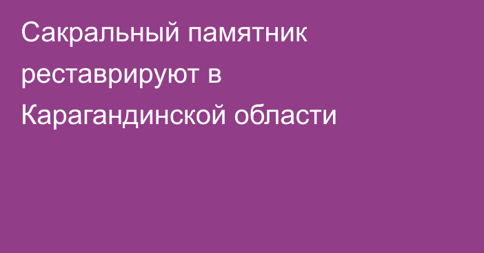 Сакральный памятник реставрируют в Карагандинской области