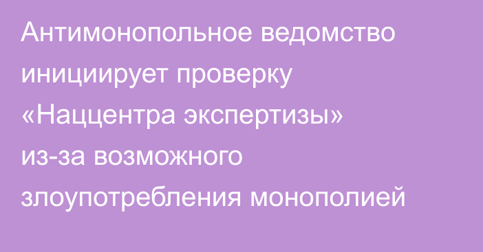 Антимонопольное ведомство инициирует проверку «Наццентра экспертизы» из-за возможного злоупотребления монополией