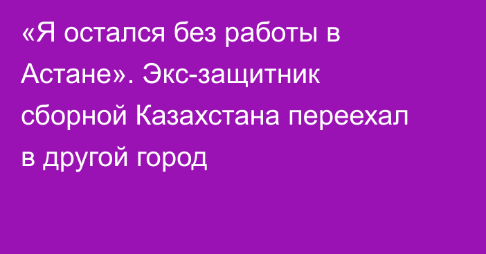 «Я остался без работы в Астане». Экс-защитник сборной Казахстана переехал в другой город