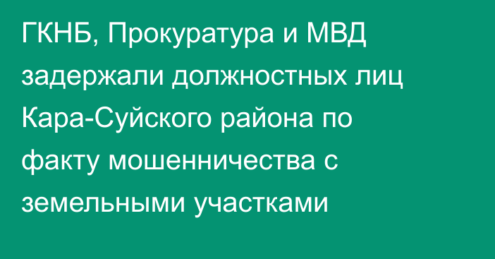 ГКНБ, Прокуратура и МВД задержали должностных лиц Кара-Суйского района по факту мошенничества с земельными участками