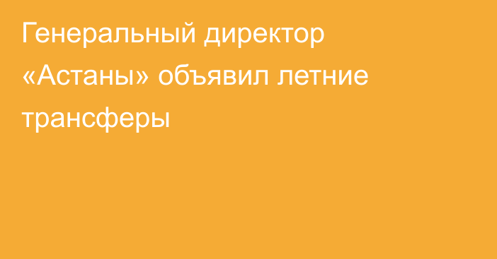 Генеральный директор «Астаны» объявил летние трансферы