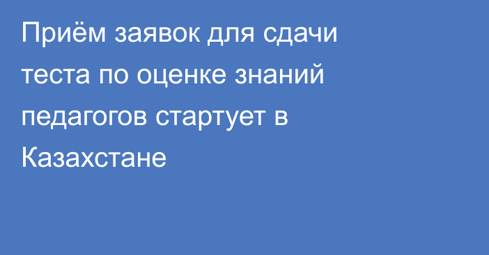 Приём заявок для сдачи теста по оценке знаний педагогов стартует в Казахстане